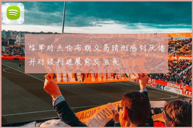 绿军对杰伦布朗交易猜测感到厌倦并对谈判进展愈发沮丧