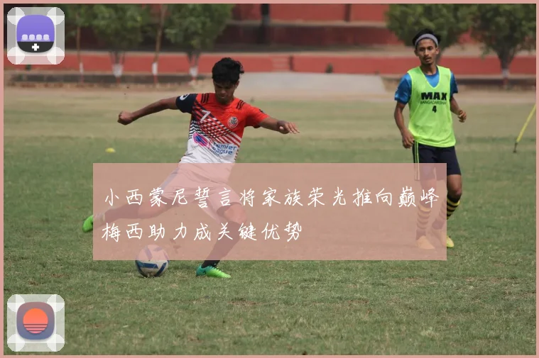 小西蒙尼誓言将家族荣光推向巅峰梅西助力成关键优势