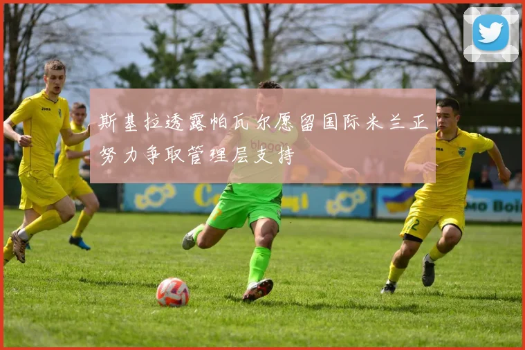 斯基拉透露帕瓦尔愿留国际米兰正努力争取管理层支持