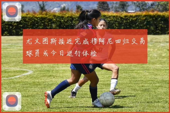 尤文图斯接近完成穆阿尼回归交易球员或今日进行体检