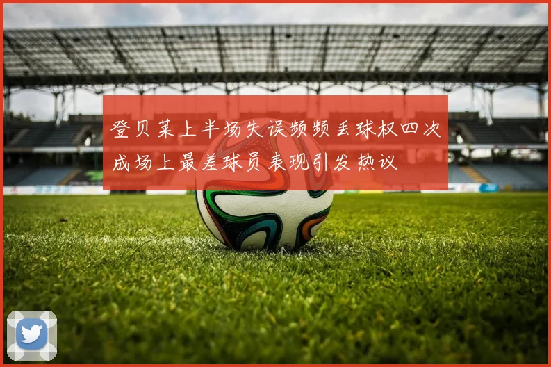 登贝莱上半场失误频频丢球权四次成场上最差球员表现引发热议