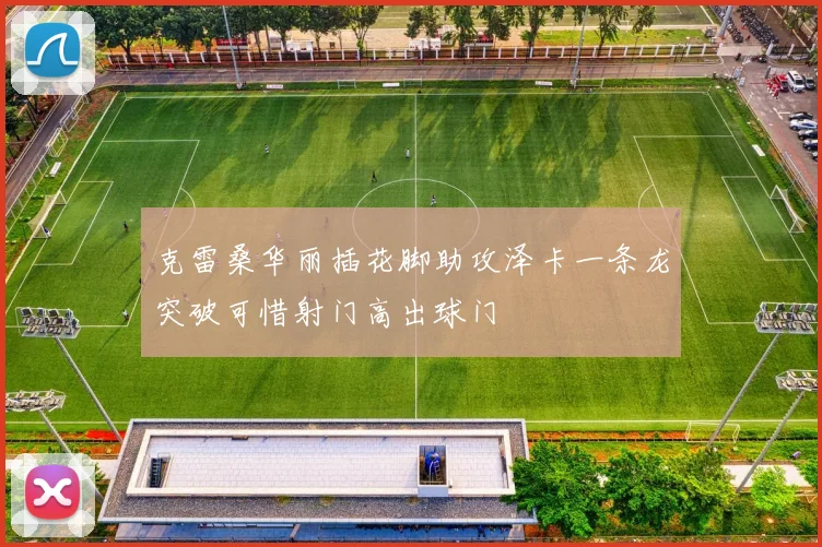 克雷桑华丽插花脚助攻泽卡一条龙突破可惜射门高出球门