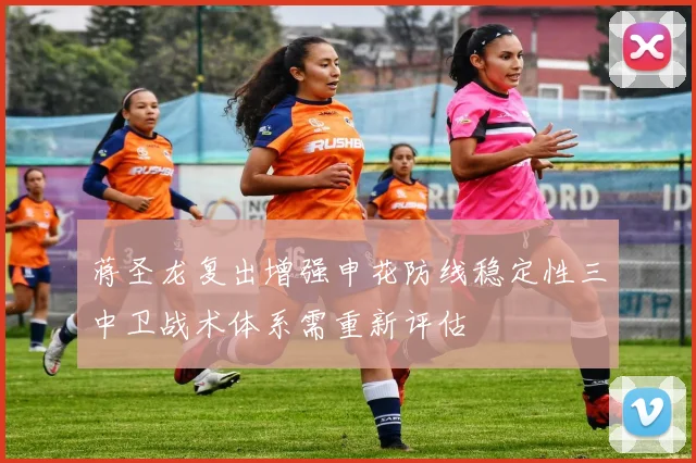 蒋圣龙复出增强申花防线稳定性三中卫战术体系需重新评估