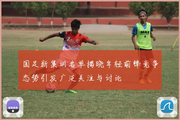 国足新集训名单揭晓年轻前锋竞争态势引发广泛关注与讨论