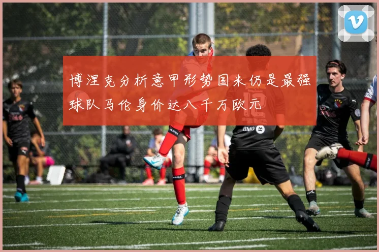 博涅克分析意甲形势国米仍是最强球队马伦身价达八千万欧元