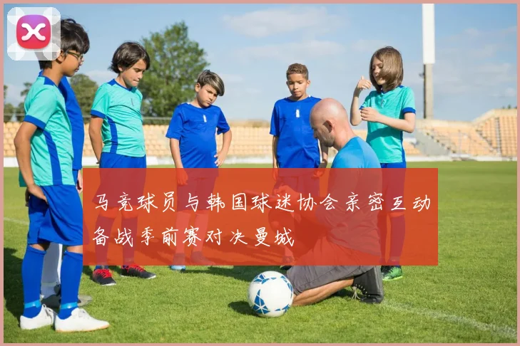 马竞球员与韩国球迷协会亲密互动备战季前赛对决曼城